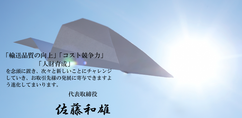 「輸送品質の向上」「コスト競争力」「人財育成」を念頭に置き、次々と新しいことにチャレンジしていき、お取引先様の発展に寄与できますよう進化してまいります 代表取締役佐藤和雄